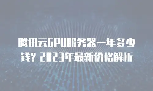 腾讯云GPU服务器一年多少钱？2023年最新价格解析