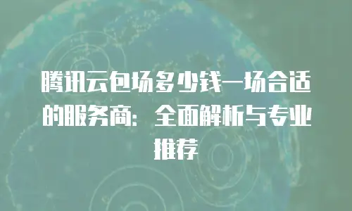 腾讯云包场多少钱一场合适的服务商：全面解析与专业推荐