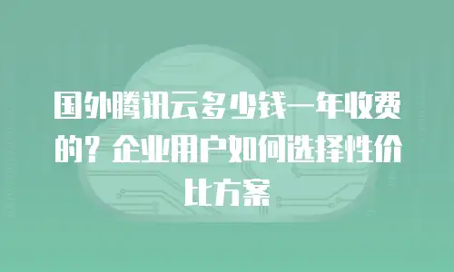 国外腾讯云多少钱一年收费的？企业用户如何选择性价比方案