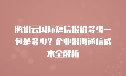腾讯云国际短信报价多少一包是多少？企业出海通信成本全解析