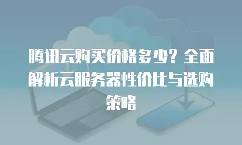 腾讯云购买价格多少？全面解析云服务器性价比与选购策略