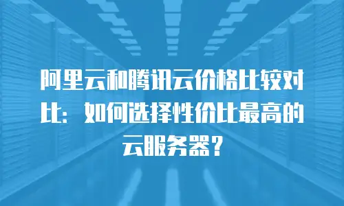 阿里云和腾讯云价格比较对比：如何选择性价比最高的云服务器？