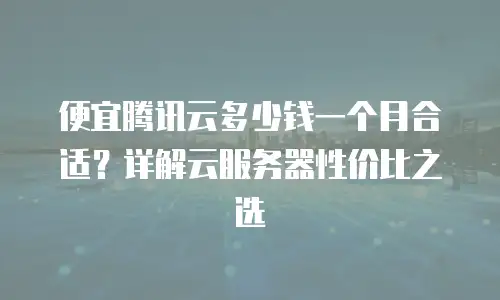便宜腾讯云多少钱一个月合适？详解云服务器性价比之选