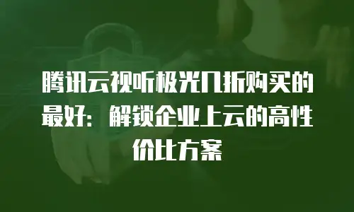 腾讯云视听极光几折购买的最好：解锁企业上云的高性价比方案