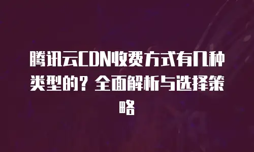 腾讯云CDN收费方式有几种类型的？全面解析与选择策略