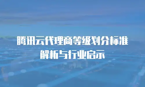腾讯云代理商等级划分标准解析与行业启示