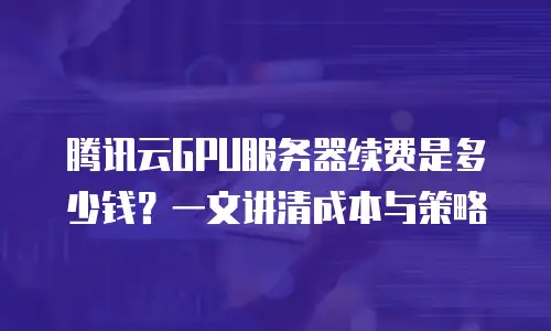 腾讯云GPU服务器续费是多少钱？一文讲清成本与策略