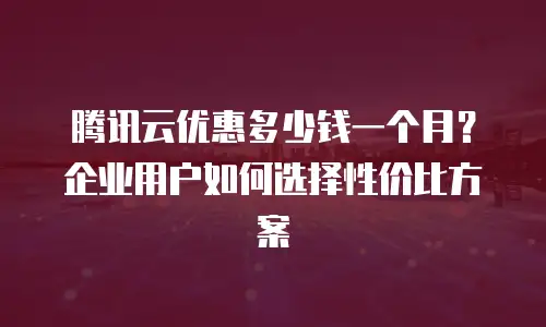 腾讯云优惠多少钱一个月？企业用户如何选择性价比方案