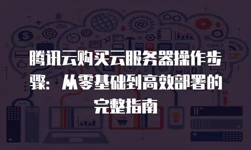 腾讯云购买云服务器操作步骤：从零基础到高效部署的完整指南