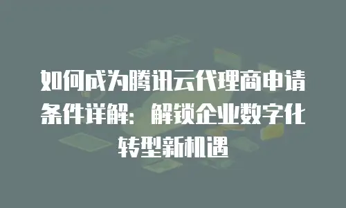 如何成为腾讯云代理商申请条件详解：解锁企业数字化转型新机遇