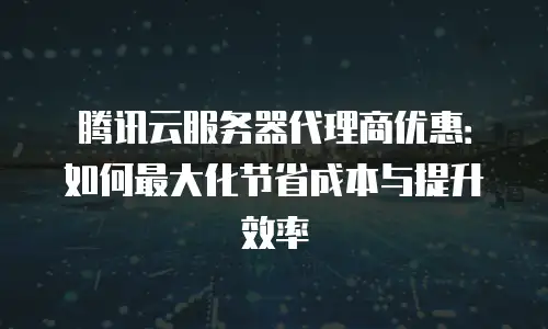 腾讯云服务器代理商优惠：如何最大化节省成本与提升效率