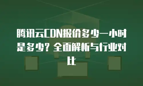 腾讯云CDN报价多少一小时是多少？全面解析与行业对比