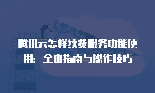 腾讯云怎样续费服务功能使用：全面指南与操作技巧