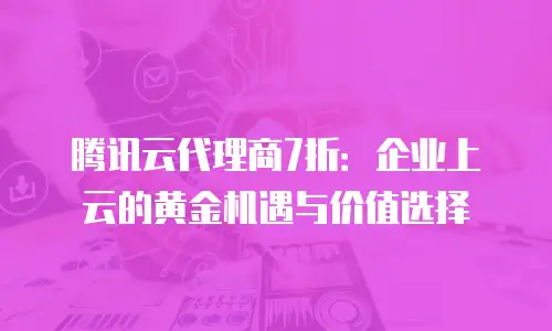 腾讯云代理商7折：企业上云的黄金机遇与价值选择
