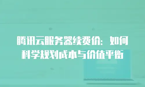 腾讯云服务器续费价：如何科学规划成本与价值平衡