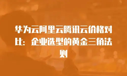 华为云阿里云腾讯云价格对比：企业选型的黄金三角法则