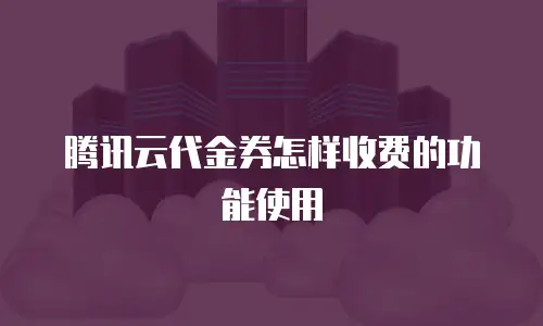 腾讯云代金券怎样收费的功能使用