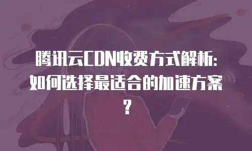 腾讯云CDN收费方式解析：如何选择最适合的加速方案？