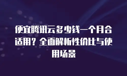便宜腾讯云多少钱一个月合适用？全面解析性价比与使用场景