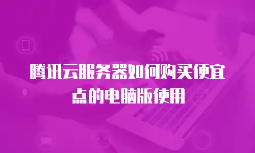 腾讯云服务器如何购买便宜点的电脑版使用