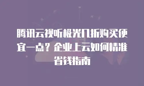 腾讯云视听极光几折购买便宜一点？企业上云如何精准省钱指南