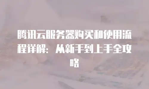 腾讯云服务器购买和使用流程详解：从新手到上手全攻略
