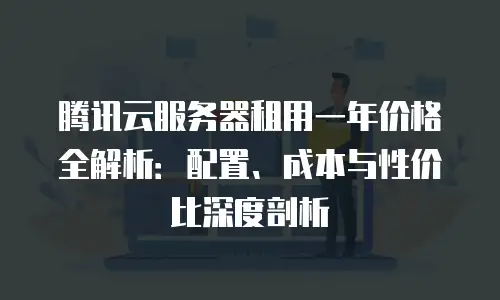 腾讯云服务器租用一年价格全解析：配置、成本与性价比深度剖析