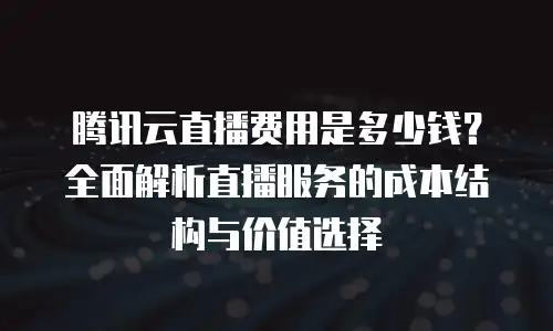 腾讯云直播费用是多少钱？全面解析直播服务的成本结构与价值选择
