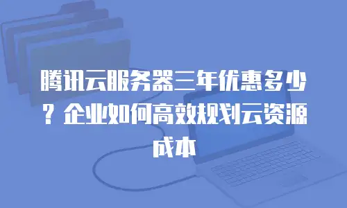 腾讯云服务器三年优惠多少？企业如何高效规划云资源成本
