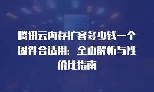 腾讯云内存扩容多少钱一个固件合适用：全面解析与性价比指南
