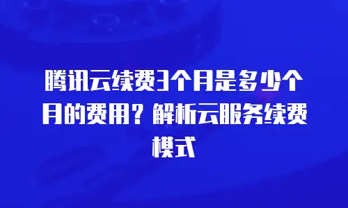 腾讯云续费3个月是多少个月的费用？解析云服务续费模式