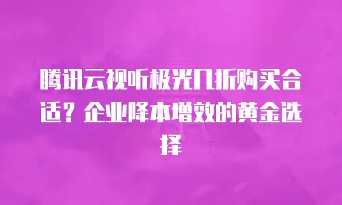腾讯云视听极光几折购买合适？企业降本增效的黄金选择