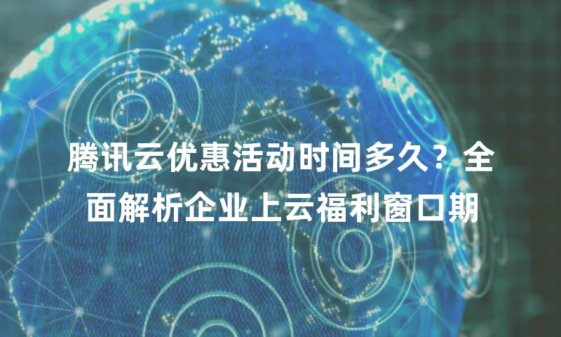 腾讯云优惠活动时间多久？全面解析企业上云福利窗口期