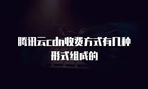 腾讯云cdn收费方式有几种形式组成的