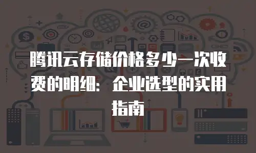 腾讯云存储价格多少一次收费的明细：企业选型的实用指南