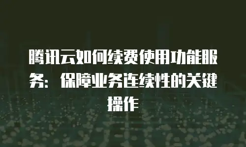 腾讯云如何续费使用功能服务：保障业务连续性的关键操作