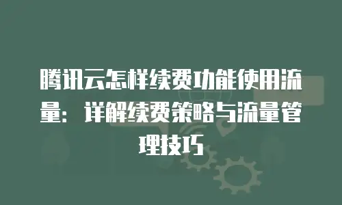 腾讯云怎样续费功能使用流量：详解续费策略与流量管理技巧