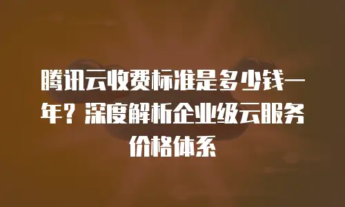 腾讯云收费标准是多少钱一年？深度解析企业级云服务价格体系