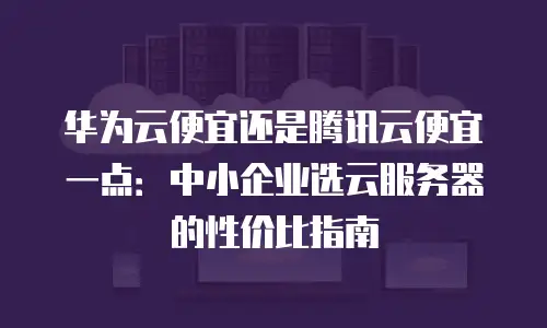 华为云便宜还是腾讯云便宜一点：中小企业选云服务器的性价比指南
