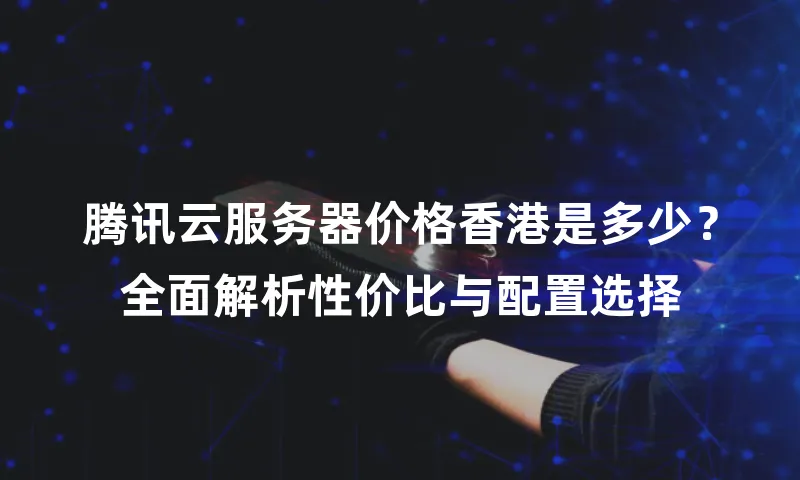 腾讯云服务器价格香港是多少？全面解析性价比与配置选择