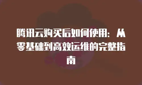 腾讯云购买后如何使用：从零基础到高效运维的完整指南
