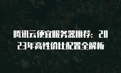 腾讯云便宜服务器推荐：2023年高性价比配置全解析