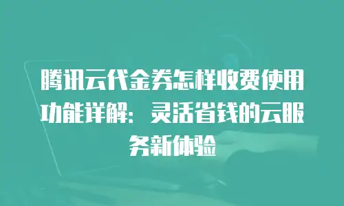 腾讯云代金券怎样收费使用功能详解：灵活省钱的云服务新体验