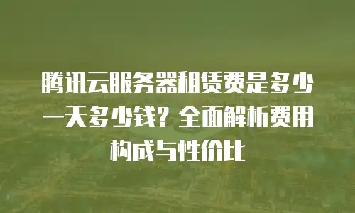 腾讯云服务器租赁费是多少一天多少钱？全面解析费用构成与性价比