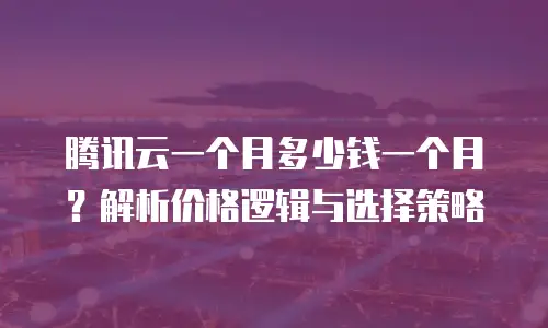 腾讯云一个月多少钱一个月？解析价格逻辑与选择策略
