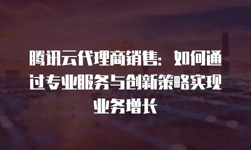 腾讯云代理商销售：如何通过专业服务与创新策略实现业务增长