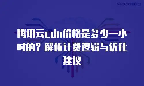 腾讯云cdn价格是多少一小时的？解析计费逻辑与优化建议