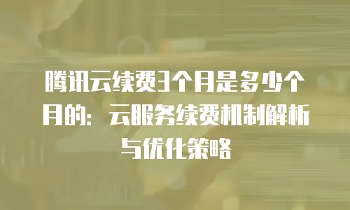 腾讯云续费3个月是多少个月的：云服务续费机制解析与优化策略