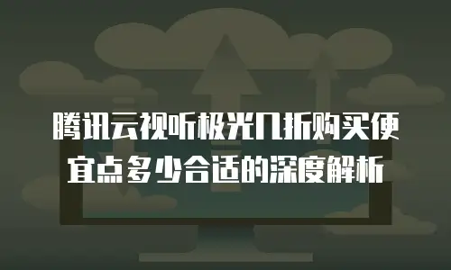 腾讯云视听极光几折购买便宜点多少合适的深度解析