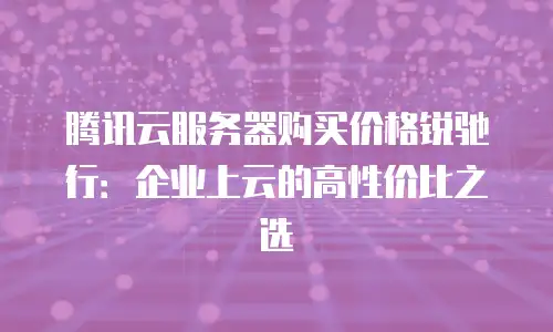 腾讯云服务器购买价格锐驰行：企业上云的高性价比之选